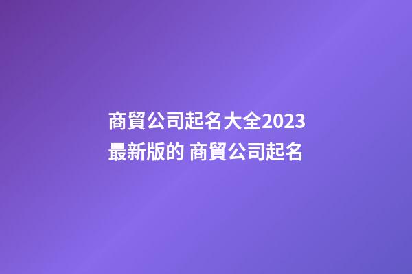 商貿公司起名大全2023最新版的 商貿公司起名-第1張-公司起名-玄機派